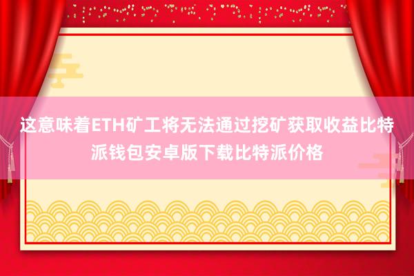 这意味着ETH矿工将无法通过挖矿获取收益比特派钱包安卓版下载比特派价格