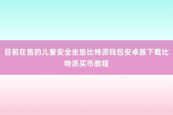 目前在售的儿童安全坐垫比特派钱包安卓版下载比特派买币教程