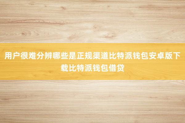 用户很难分辨哪些是正规渠道比特派钱包安卓版下载比特派钱包借贷