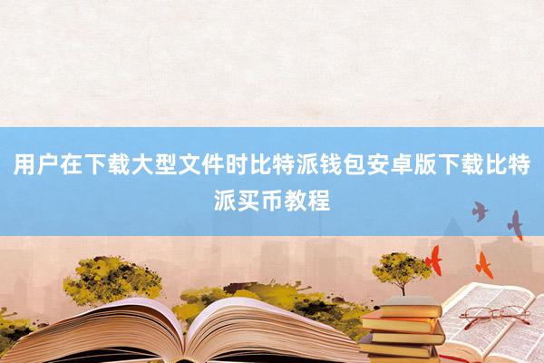 用户在下载大型文件时比特派钱包安卓版下载比特派买币教程