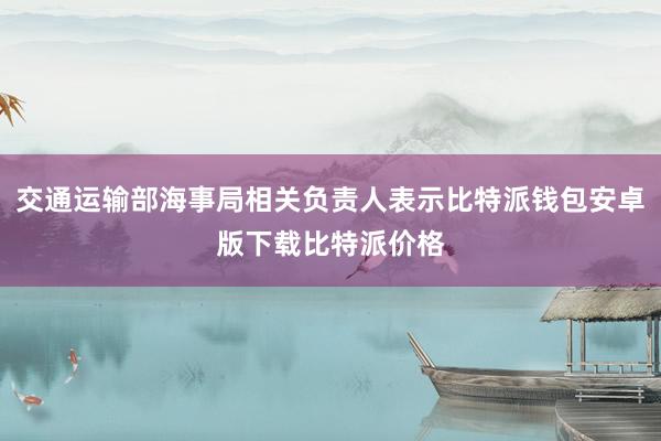 交通运输部海事局相关负责人表示比特派钱包安卓版下载比特派价格