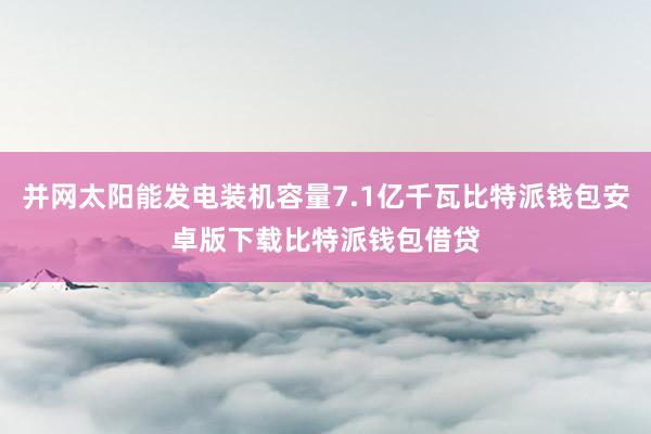 并网太阳能发电装机容量7.1亿千瓦比特派钱包安卓版下载比特派钱包借贷