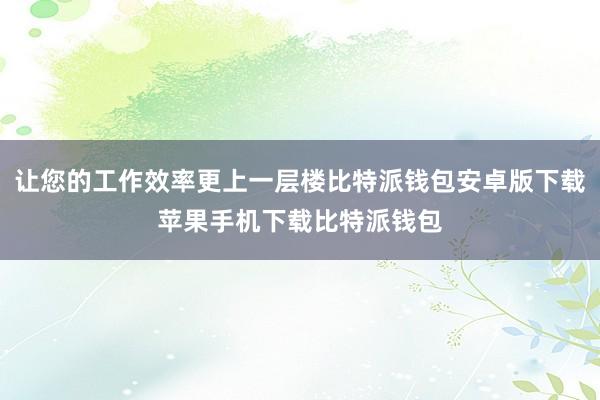 让您的工作效率更上一层楼比特派钱包安卓版下载苹果手机下载比特派钱包