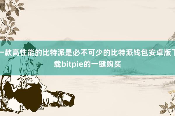 一款高性能的比特派是必不可少的比特派钱包安卓版下载bitpie的一键购买