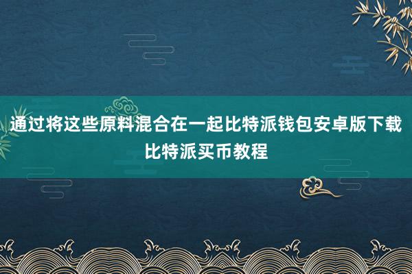 通过将这些原料混合在一起比特派钱包安卓版下载比特派买币教程