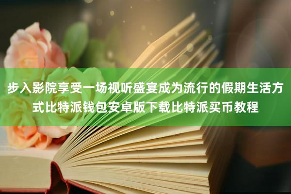 步入影院享受一场视听盛宴成为流行的假期生活方式比特派钱包安卓版下载比特派买币教程