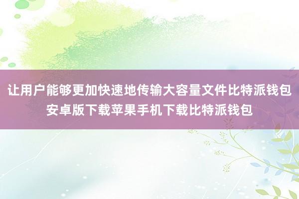 让用户能够更加快速地传输大容量文件比特派钱包安卓版下载苹果手机下载比特派钱包