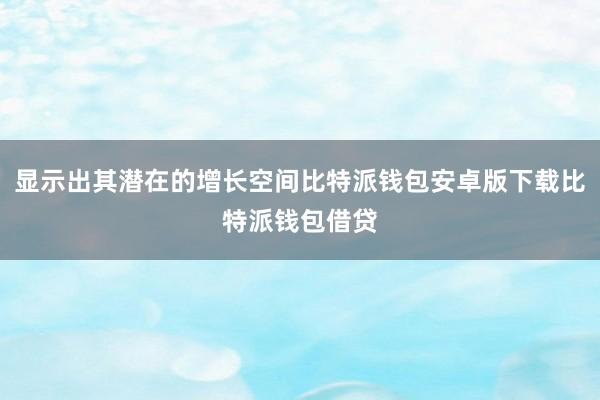 显示出其潜在的增长空间比特派钱包安卓版下载比特派钱包借贷