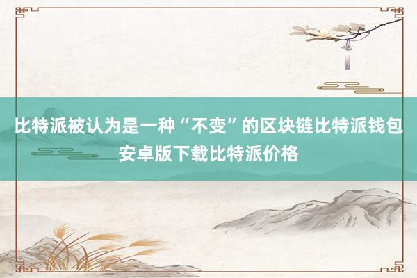 比特派被认为是一种“不变”的区块链比特派钱包安卓版下载比特派价格