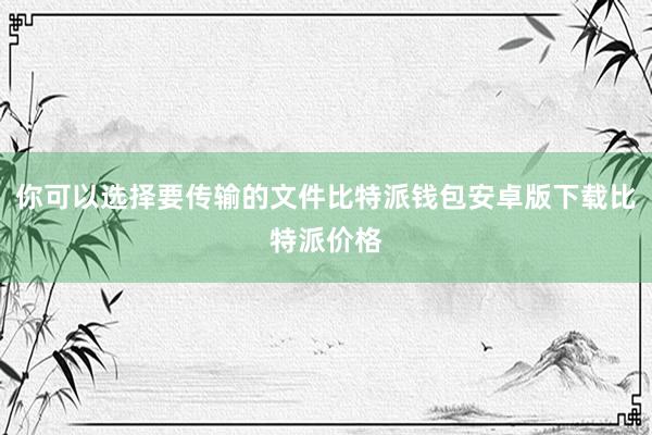 你可以选择要传输的文件比特派钱包安卓版下载比特派价格