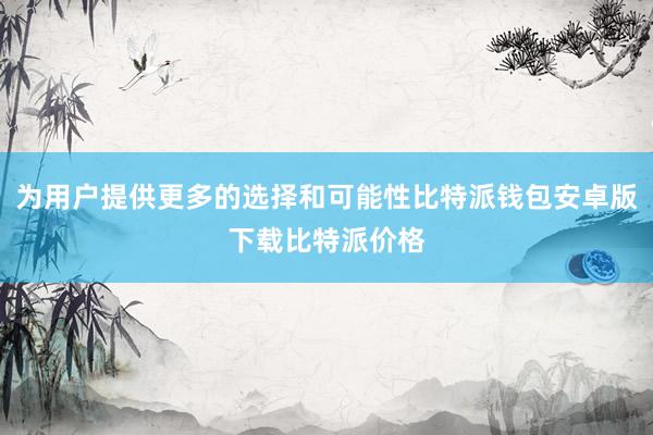 为用户提供更多的选择和可能性比特派钱包安卓版下载比特派价格