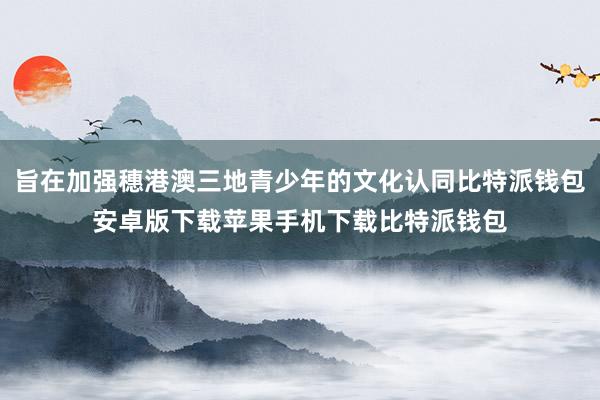 旨在加强穗港澳三地青少年的文化认同比特派钱包安卓版下载苹果手机下载比特派钱包