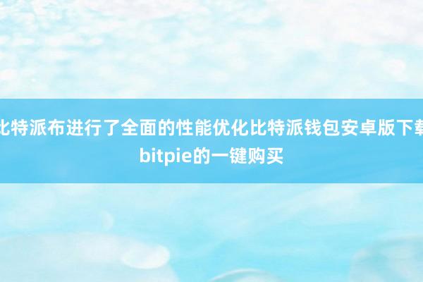 比特派布进行了全面的性能优化比特派钱包安卓版下载bitpie的一键购买