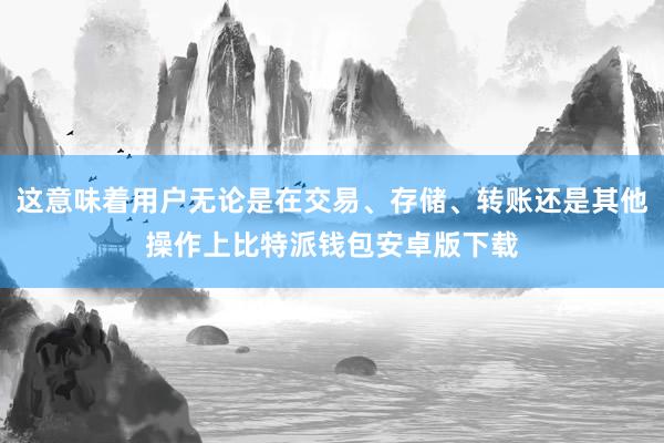 这意味着用户无论是在交易、存储、转账还是其他操作上比特派钱包安卓版下载