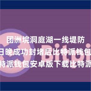 团洲垸洞庭湖一线堤防决口于8日晚成功封堵后比特派钱包安卓版下载比特派价格