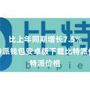 比上年同期增长7.5%比特派钱包安卓版下载比特派价格