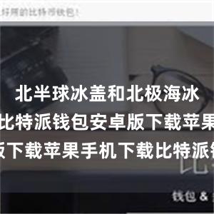 北半球冰盖和北极海冰加速消融比特派钱包安卓版下载苹果手机下载比特派钱包