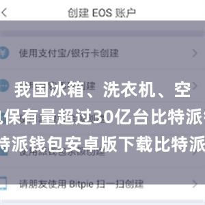 我国冰箱、洗衣机、空调等家电保有量超过30亿台比特派钱包安卓版下载比特派钱包借贷