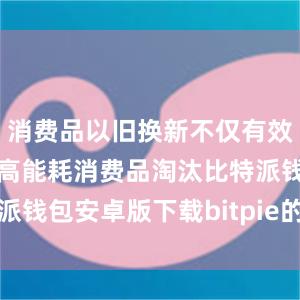 消费品以旧换新不仅有效促进老旧、高能耗消费品淘汰比特派钱包安卓版下载bitpie的一键购买