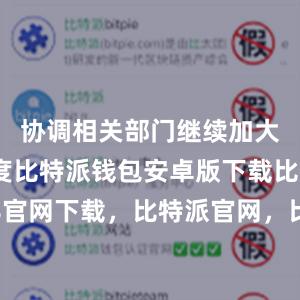 协调相关部门继续加大工作力度比特派钱包安卓版下载比特派4.8官网下载，比特派官网，比特派钱包，比特派下载