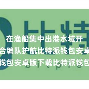 在渔船集中出港水域开展海空联合编队护航比特派钱包安卓版下载比特派钱包借贷